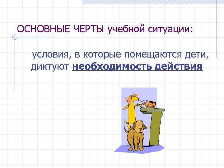 ОСНОВНЫЕ ЧЕРТЫ учебной ситуации: условия, в которые помещаются дети, диктуют необходимость действия 