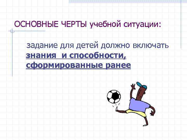 ОСНОВНЫЕ ЧЕРТЫ учебной ситуации: задание для детей должно включать знания и способности, сформированные ранее