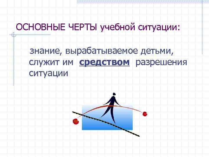 ОСНОВНЫЕ ЧЕРТЫ учебной ситуации: знание, вырабатываемое детьми, служит им средством разрешения ситуации 