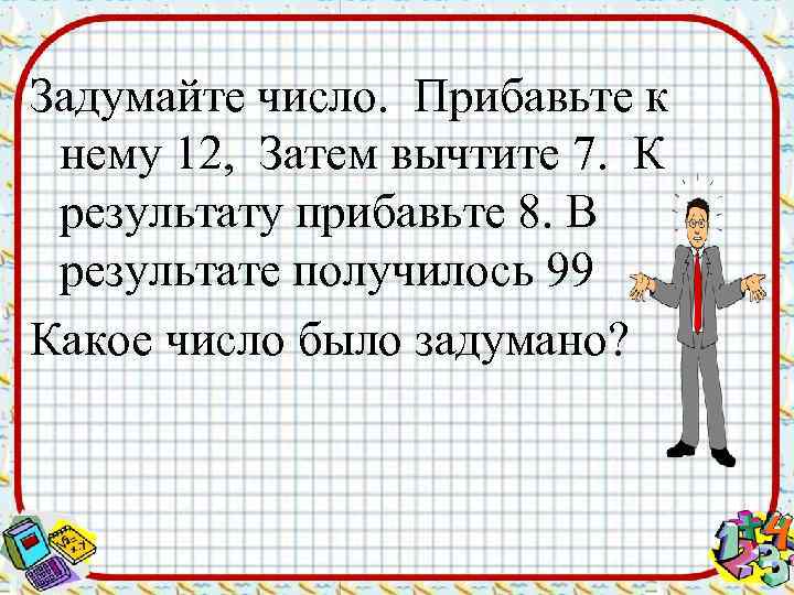 Задумайте число. Прибавьте к нему 12, Затем вычтите 7. К результату прибавьте 8. В