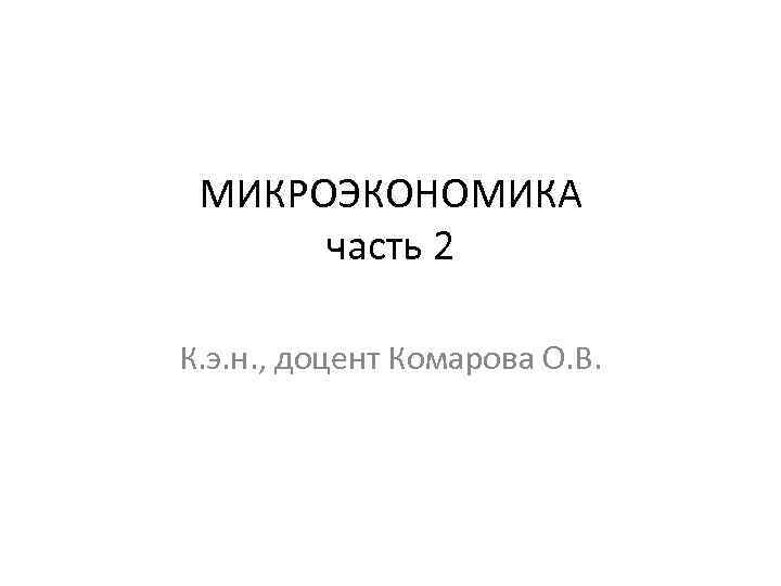 МИКРОЭКОНОМИКА часть 2 К. э. н. , доцент Комарова О. В. 