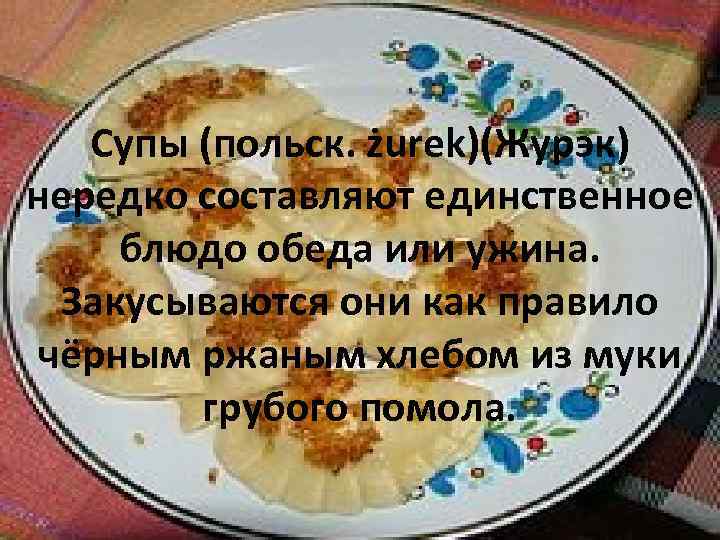 Супы (польск. żurek)(Журэк) нередко составляют единственное блюдо обеда или ужина. Закусываются они как правило