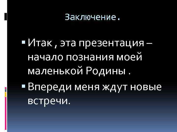 Заключение. Итак , эта презентация – начало познания моей маленькой Родины. Впереди меня ждут