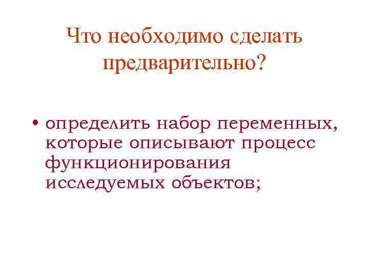 Что необходимо сделать предварительно? • определить набор переменных, которые описывают процесс функционирования исследуемых объектов;