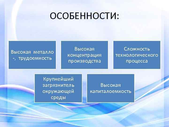 ОСОБЕННОСТИ: Высокая металло -, трудоемкость Высокая концентрация производства Крупнейший загрязнитель окружающей среды Сложность технологического