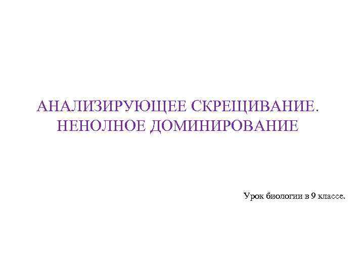 АНАЛИЗИРУЮЩЕЕ СКРЕЩИВАНИЕ. НЕНОЛНОЕ ДОМИНИРОВАНИЕ Урок биологии в 9 классе. 