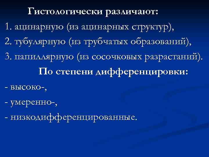 Гистологически различают: 1. ацинарную (из ацинарных структур), 2. тубулярную (из трубчатых образований), 3. папиллярную