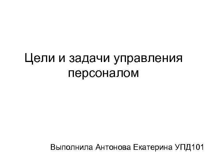 Цели и задачи управления персоналом Выполнила Антонова Екатерина УПД 101 