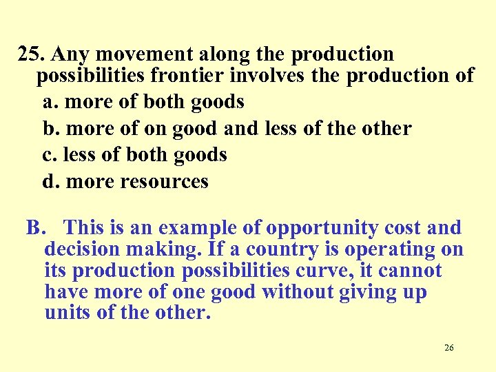 25. Any movement along the production possibilities frontier involves the production of a. more