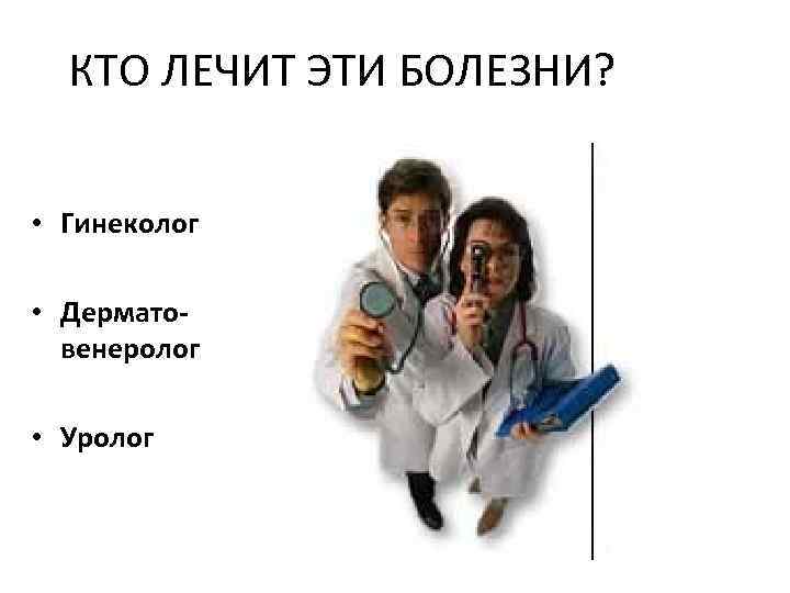 КТО ЛЕЧИТ ЭТИ БОЛЕЗНИ? • Гинеколог • Дерматовенеролог • Уролог 