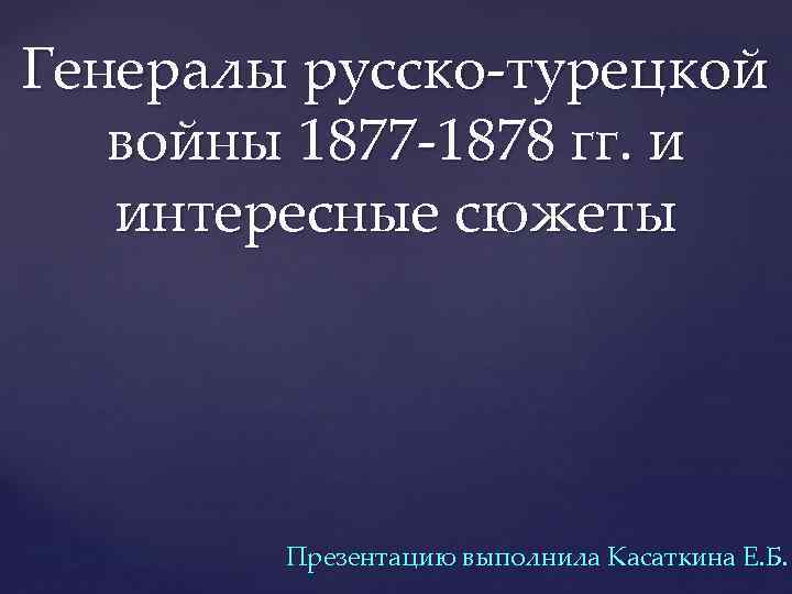 Генералы русско-турецкой войны 1877 -1878 гг. и интересные сюжеты Презентацию выполнила Касаткина Е. Б.