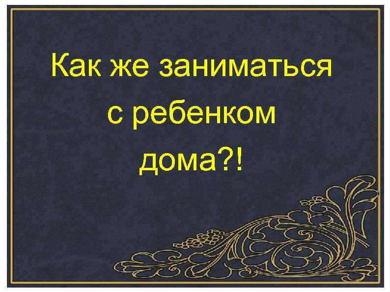 Как же заниматься с ребенком дома? ! 