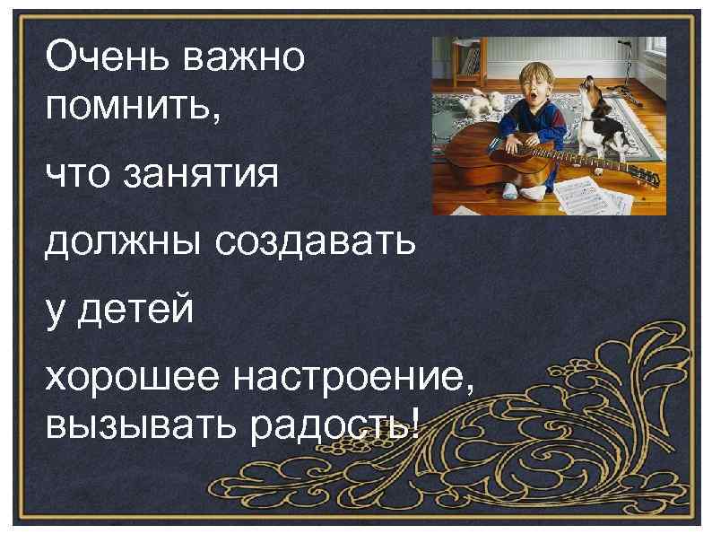 Очень важно помнить, что занятия должны создавать у детей хорошее настроение, вызывать радость! 