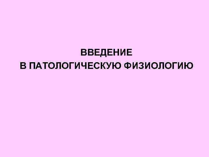 ВВЕДЕНИЕ В ПАТОЛОГИЧЕСКУЮ ФИЗИОЛОГИЮ 