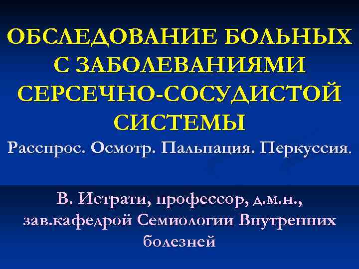 OБСЛЕДОВАНИЕ БОЛЬНЫХ С ЗАБОЛЕВАНИЯМИ СЕРСЕЧНО-СОСУДИСТОЙ СИСТЕМЫ Расспрос. Осмотр. Пальпация. Перкуссия. В. Истрати, профессор, д.