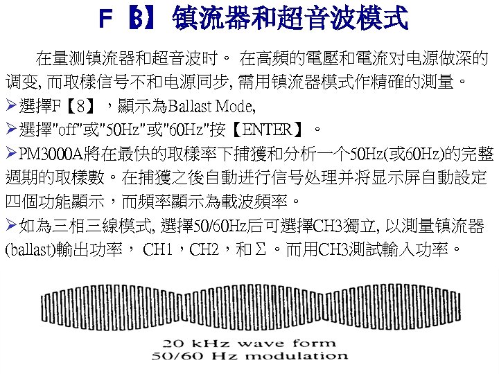 F【 镇流器和超音波模式 8】： 在量测镇流器和超音波时。 在高頻的電壓和電流对电源做深的 调变, 而取樣信号不和电源同步, 需用镇流器模式作精確的測量。 Ø選擇F【 8】，顯示為Ballast Mode, Ø選擇"off"或"50 Hz"或"60 Hz"按【ENTER】。