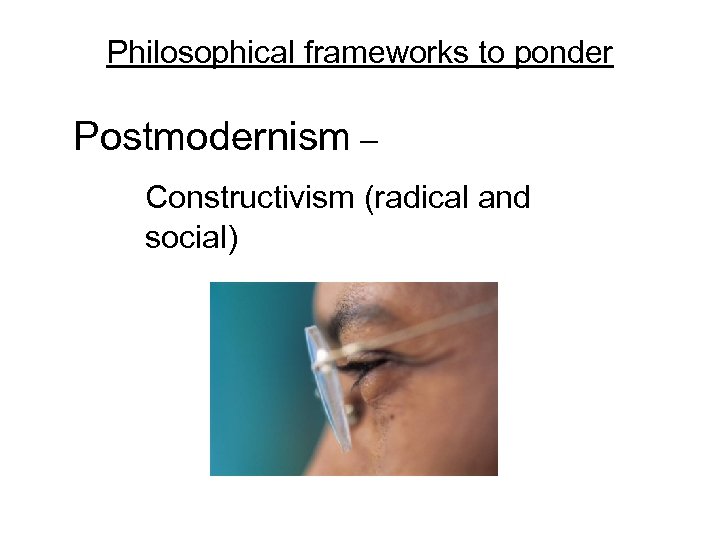 Philosophical frameworks to ponder Postmodernism – Constructivism (radical and social) 