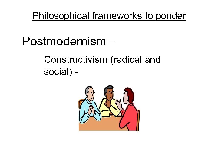 Philosophical frameworks to ponder Postmodernism – Constructivism (radical and social) - 