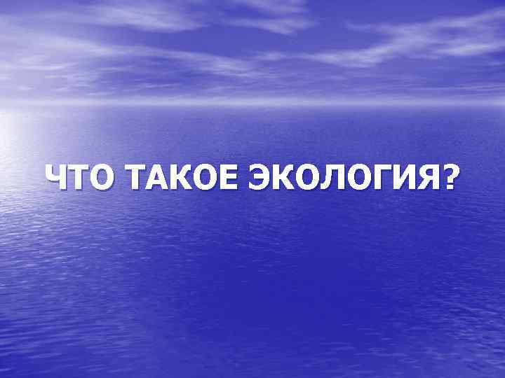 ЧТО ТАКОЕ ЭКОЛОГИЯ? 