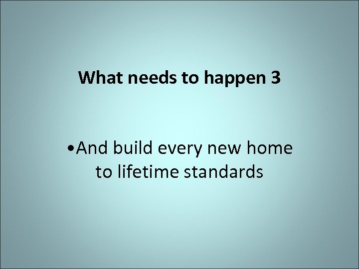 What needs to happen 3 • And build every new home to lifetime standards