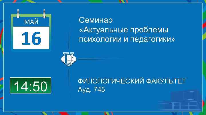 МАЙ 16 14: 50 Семинар «Актуальные проблемы психологии и педагогики» ФИЛОЛОГИЧЕСКИЙ ФАКУЛЬТЕТ Ауд. 745