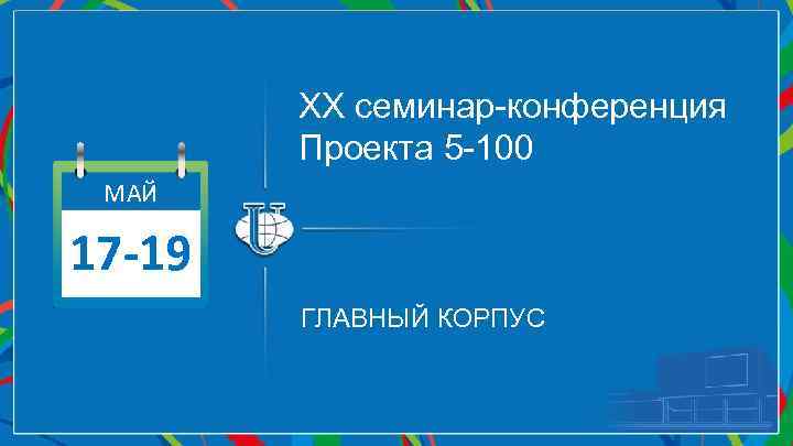 ХХ семинар-конференция Проекта 5 -100 МАЙ 17 -19 ГЛАВНЫЙ КОРПУС 