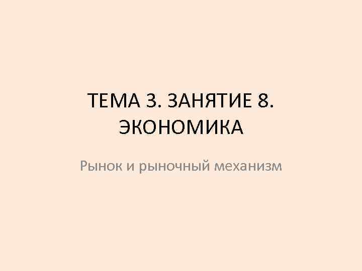 ТЕМА 3. ЗАНЯТИЕ 8. ЭКОНОМИКА Рынок и рыночный механизм 