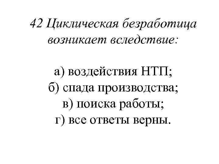 42 Циклическая безработица возникает вследствие: а) воздействия НТП; б) спада производства; в) поиска работы;