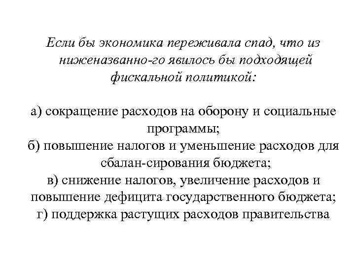 Если бы экономика переживала спад, что из ниженазванно го явилось бы подходящей фискальной политикой: