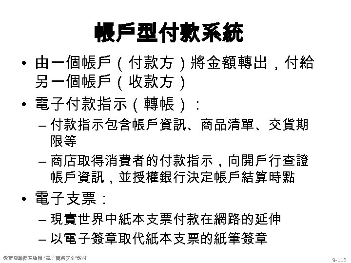 帳戶型付款系統 • 由一個帳戶（付款方）將金額轉出，付給 另一個帳戶（收款方） • 電子付款指示（轉帳）： – 付款指示包含帳戶資訊、商品清單、交貨期 限等 – 商店取得消費者的付款指示，向開戶行查證 帳戶資訊，並授權銀行決定帳戶結算時點 • 電子支票：