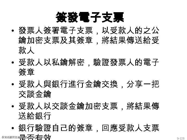 簽發電子支票 • 發票人簽署電子支票，以受款人的之公 鑰加密支票及其簽章，將結果傳送給受 款人 • 受款人以私鑰解密，驗證發票人的電子 簽章 • 受款人與銀行進行金鑰交換，分享一把 交談金鑰 • 受款人以交談金鑰加密支票，將結果傳 送給銀行