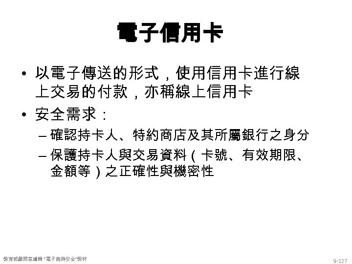 電子信用卡 • 以電子傳送的形式，使用信用卡進行線 上交易的付款，亦稱線上信用卡 • 安全需求： – 確認持卡人、特約商店及其所屬銀行之身分 – 保護持卡人與交易資料（卡號、有效期限、 金額等）之正確性與機密性 教育部顧問室編輯 “電子商務安全”教材 9