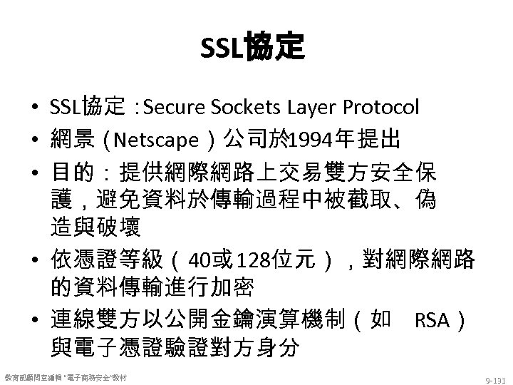 SSL協定 • SSL協定： Secure Sockets Layer Protocol • 網景（ Netscape）公司於 1994年提出 • 目的：提供網際網路上交易雙方安全保 護，避免資料於傳輸過程中被截取、偽