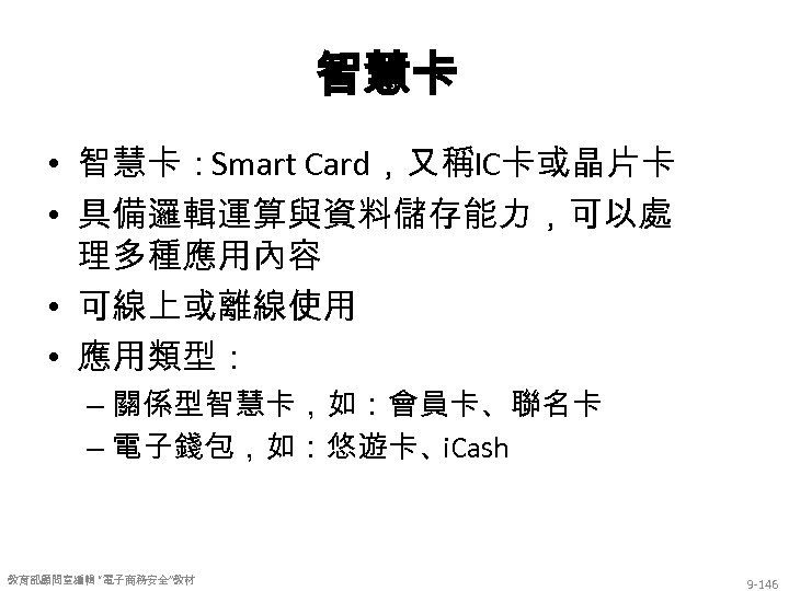 智慧卡 • 智慧卡：Smart Card，又稱IC卡或晶片卡 • 具備邏輯運算與資料儲存能力，可以處 理多種應用內容 • 可線上或離線使用 • 應用類型： – 關係型智慧卡，如：會員卡、聯名卡 –