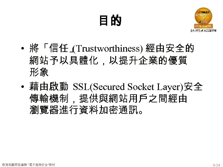 目的 • 將「信任」 (Trustworthiness) 經由安全的 網站予以具體化，以提升企業的優質 形象 • 藉由啟動 SSL(Secured Socket Layer)安全 傳輸機制，提供與網站用戶之間經由 瀏覽器進行資料加密通訊。