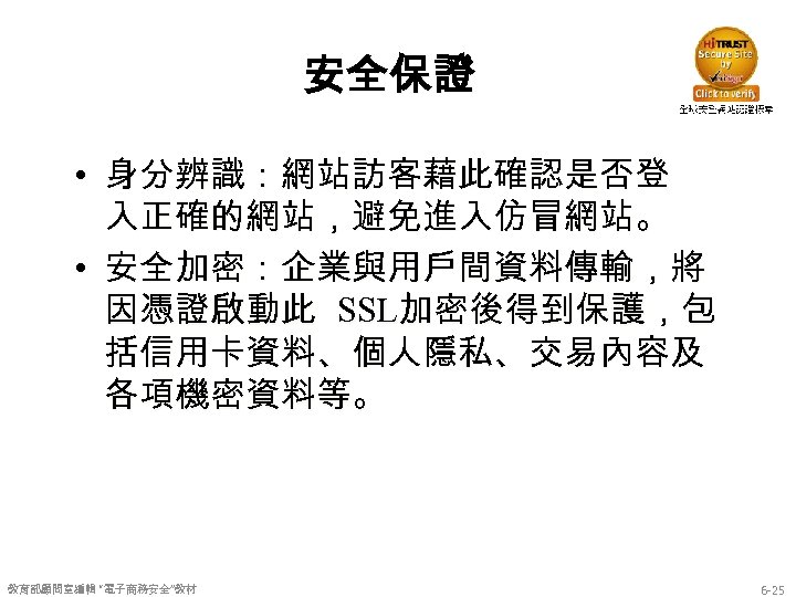 安全保證 • 身分辨識：網站訪客藉此確認是否登 入正確的網站，避免進入仿冒網站。 • 安全加密：企業與用戶間資料傳輸，將 因憑證啟動此 SSL加密後得到保護，包 括信用卡資料、個人隱私、交易內容及 各項機密資料等。 教育部顧問室編輯 “電子商務安全”教材 6 -25