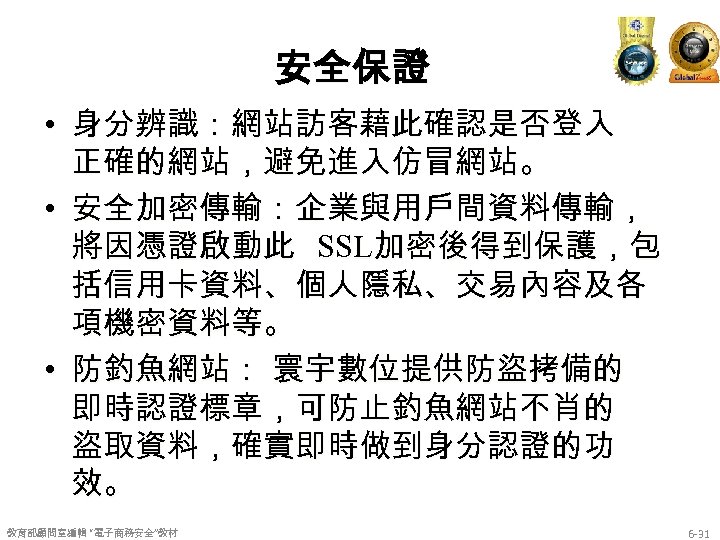 安全保證 • 身分辨識：網站訪客藉此確認是否登入 正確的網站，避免進入仿冒網站。 • 安全加密傳輸：企業與用戶間資料傳輸， 將因憑證啟動此 SSL加密後得到保護，包 括信用卡資料、個人隱私、交易內容及各 項機密資料等。 • 防釣魚網站： 寰宇數位提供防盜拷備的 即時認證標章，可防止釣魚網站不肖的