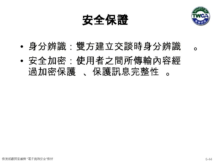 安全保證 • 身分辨識：雙方建立交談時身分辨識 。 • 安全加密：使用者之間所傳輸內容經 過加密保護 、保護訊息完整性 。 教育部顧問室編輯 “電子商務安全”教材 6 -44 