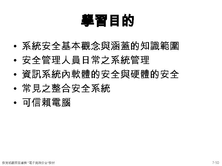 學習目的 • • • 系統安全基本觀念與涵蓋的知識範圍 安全管理人員日常之系統管理 資訊系統內軟體的安全與硬體的安全 常見之整合安全系統 可信賴電腦 教育部顧問室編輯 “電子商務安全”教材 7 -50 