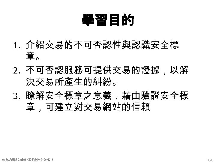 學習目的 1. 介紹交易的不可否認性與認識安全標 章。 2. 不可否認服務可提供交易的證據，以解 決交易所產生的糾紛。 3. 瞭解安全標章之意義，藉由驗證安全標 章，可建立對交易網站的信賴 教育部顧問室編輯 “電子商務安全”教材 6 -6