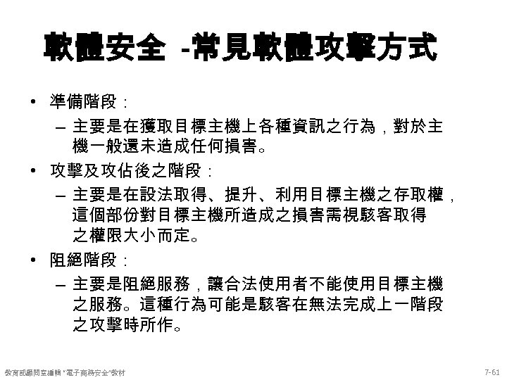 軟體安全 -常見軟體攻擊方式 • 準備階段： – 主要是在獲取目標主機上各種資訊之行為，對於主 機一般還未造成任何損害。 • 攻擊及攻佔後之階段： – 主要是在設法取得、提升、利用目標主機之存取權， 這個部份對目標主機所造成之損害需視駭客取得 之權限大小而定。 •