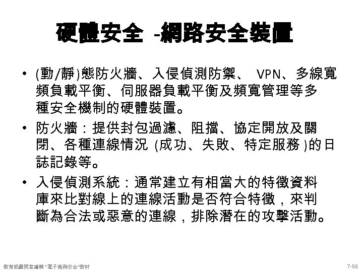 硬體安全 -網路安全裝置 • (動 /靜 )態防火牆、入侵偵測防禦、 VPN、多線寬 頻負載平衡、伺服器負載平衡及頻寬管理等多 種安全機制的硬體裝置。 • 防火牆：提供封包過濾、阻擋、協定開放及關 閉、各種連線情況 (成功、失敗、特定服務 )的日