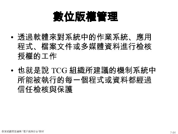 數位版權管理 • 透過軟體來對系統中的作業系統、應用 程式、檔案文件或多媒體資料進行檢核 授權的 作 • 也就是說 TCG 組織所建議的機制系統中 所能被執行的每一個程式或資料都經過 信任檢核與保護 教育部顧問室編輯 “電子商務安全”教材