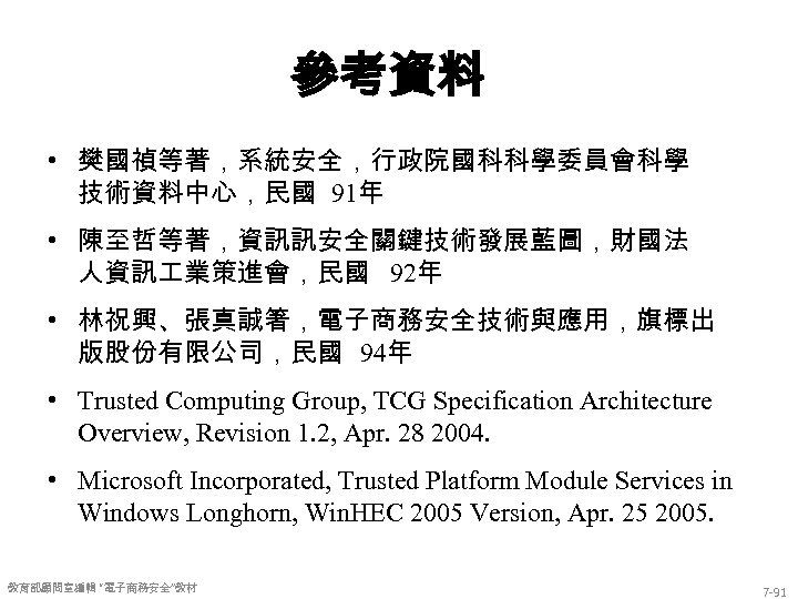 參考資料 • 樊國禎等著，系統安全，行政院國科科學委員會科學 技術資料中心，民國 91年 • 陳至哲等著，資訊訊安全關鍵技術發展藍圖，財國法 人資訊 業策進會，民國 92年 • 林祝興、張真誠箸，電子商務安全技術與應用，旗標出 版股份有限公司，民國 94年