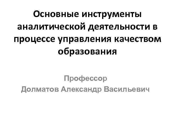 Основные инструменты аналитической деятельности в процессе управления качеством образования Профессор Долматов Александр Васильевич 
