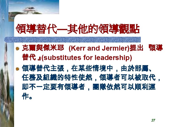 領導替代—其他的領導觀點 克爾與傑米耶 (Kerr and Jermier)提出 『 領導 替代 』 (substitutes for leadership) 領導替代主張，在某些情境中，由於部屬、 任務及組織的特性使然，領導者可以被取代，