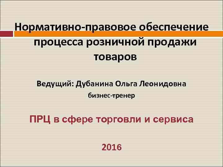 Нормативно-правовое обеспечение процесса розничной продажи товаров Ведущий: Дубанина Ольга Леонидовна бизнес-тренер ПРЦ в сфере