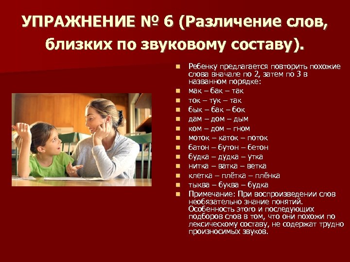 УПРАЖНЕНИЕ № 6 (Различение слов, близких по звуковому составу). Ребенку предлагается повторить похожие слова
