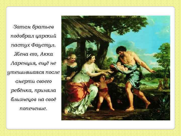 Затем братьев подобрал царский пастух Фаустул. Жена его, Акка Ларенция, ещё не утешившаяся после