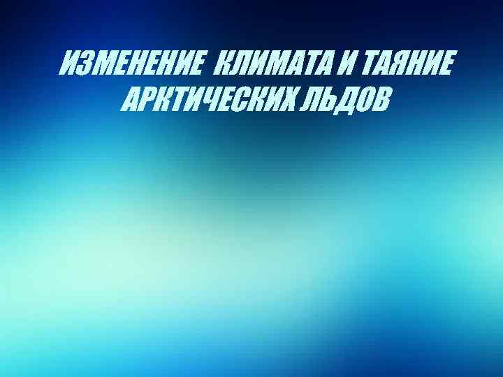 ИЗМЕНЕНИЕ КЛИМАТА И ТАЯНИЕ АРКТИЧЕСКИХ ЛЬДОВ 